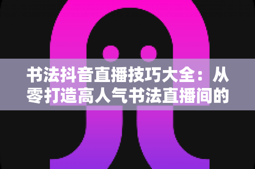 书法抖音直播技巧大全：从零打造高人气书法直播间的实战指南