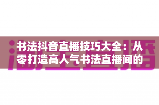 书法抖音直播技巧大全：从零打造高人气书法直播间的实战指南