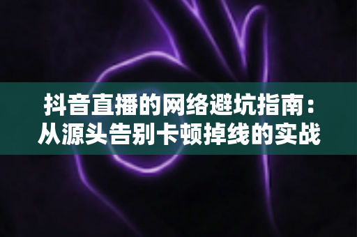 抖音直播的网络避坑指南:从源头告别卡顿掉线的实战手册 抖音直播的网络避坑指南:从源头告别卡顿掉线的实战手册