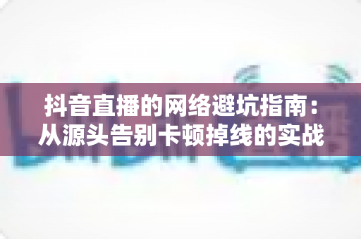 抖音直播的网络避坑指南:从源头告别卡顿掉线的实战手册 抖音直播的网络避坑指南:从源头告别卡顿掉线的实战手册