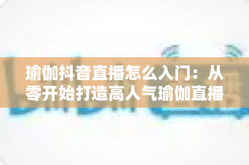 瑜伽抖音直播怎么入门：从零开始打造高人气瑜伽直播间的完整指南