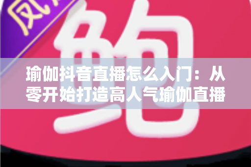 瑜伽抖音直播怎么入门：从零开始打造高人气瑜伽直播间的完整指南