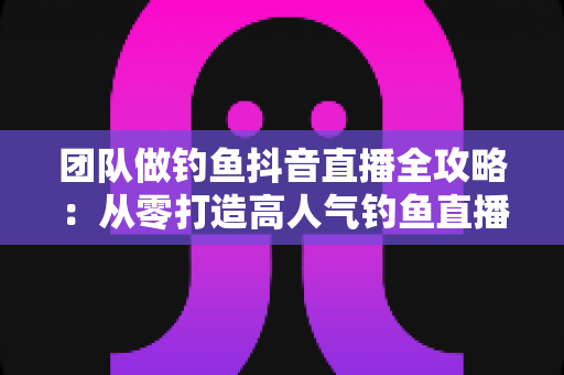 团队做钓鱼抖音直播全攻略：从零打造高人气钓鱼直播间的实战指南