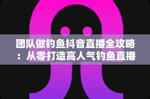团队做钓鱼抖音直播全攻略：从零打造高人气钓鱼直播间的实战指南