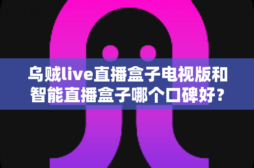 乌贼live直播盒子电视版和智能直播盒子哪个口碑好？全方位口碑对比与选购指南