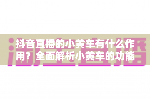 抖音直播的小黄车有什么作用?全面解析小黄车的功能、优势与运营技巧 抖音直播的小黄车有什么作用?全面解析小黄车的功能、优势与运营技巧