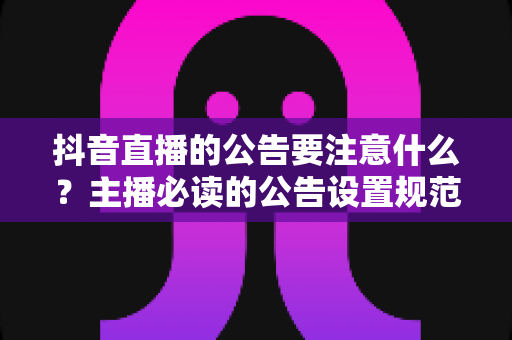 抖音直播的公告要注意什么？主播必读的公告设置规范与实战技巧