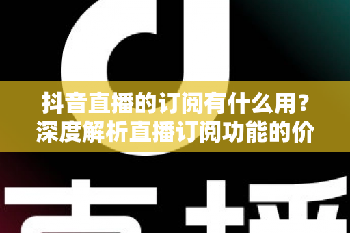 抖音直播的订阅有什么用?深度解析直播订阅功能的价值、权益与实用指南 抖音直播的订阅有什么用?深度解析直播订阅功能的价值、权益与实用指南