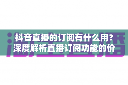 抖音直播的订阅有什么用?深度解析直播订阅功能的价值、权益与实用指南 抖音直播的订阅有什么用?深度解析直播订阅功能的价值、权益与实用指南