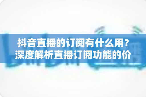 抖音直播的订阅有什么用?深度解析直播订阅功能的价值、权益与实用指南 抖音直播的订阅有什么用?深度解析直播订阅功能的价值、权益与实用指南