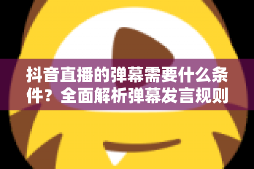 抖音直播的弹幕需要什么条件?全面解析弹幕发言规则与实用技巧 抖音直播的弹幕需要什么条件?全面解析弹幕发言规则与实用技巧