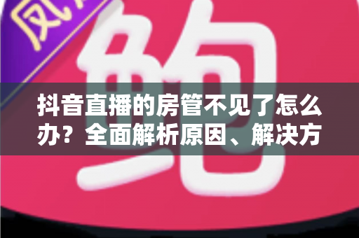 抖音直播的房管不见了怎么办？全面解析原因、解决方法与预防措施
