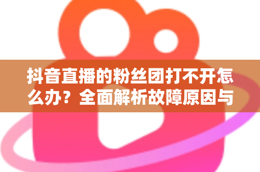 抖音直播的粉丝团打不开怎么办?全面解析故障原因与高效解决方案指南 抖音直播的粉丝团打不开怎么办?全面解析故障原因与高效解决方案指南