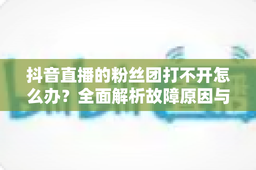 抖音直播的粉丝团打不开怎么办?全面解析故障原因与高效解决方案指南 抖音直播的粉丝团打不开怎么办?全面解析故障原因与高效解决方案指南