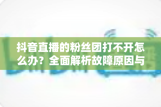 抖音直播的粉丝团打不开怎么办?全面解析故障原因与高效解决方案指南 抖音直播的粉丝团打不开怎么办?全面解析故障原因与高效解决方案指南