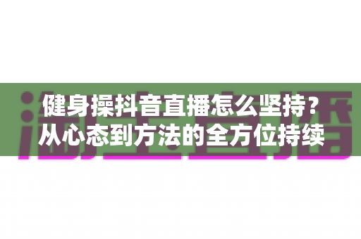 健身操抖音直播怎么坚持?从心态到方法的全方位持续开播实战指南 健身操抖音直播怎么坚持?从心态到方法的全方位持续开播实战指南