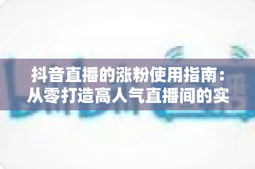 抖音直播的涨粉使用指南:从零打造高人气直播间的实战秘籍与核心技巧全解析 抖音直播的涨粉使用指南:从零打造高人气直播间的实战秘籍与核心技巧全解析