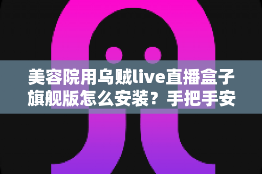 美容院用乌贼live直播盒子旗舰版怎么安装？手把手安装教程助力门店直播引流获客