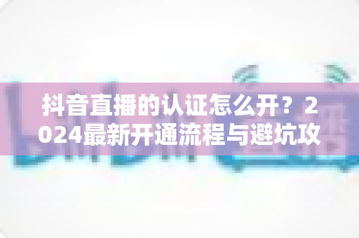 抖音直播的认证怎么开?2024最新开通流程与避坑攻略全解析 抖音直播的认证怎么开?2024最新开通流程与避坑攻略全解析