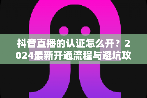 抖音直播的认证怎么开？2024最新开通流程与避坑攻略全解析
