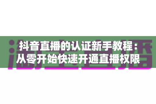 抖音直播的认证新手教程：从零开始快速开通直播权限的完整指南