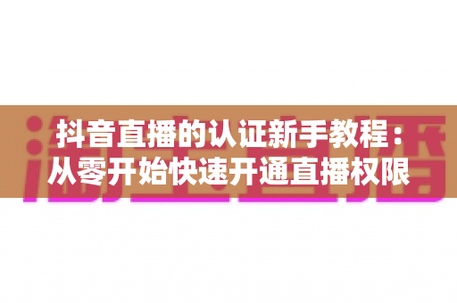抖音直播的认证新手教程：从零开始快速开通直播权限的完整指南