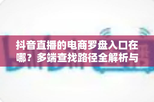 抖音直播的电商罗盘入口在哪?多端查找路径全解析与数据运营实战指南 抖音直播的电商罗盘入口在哪?多端查找路径全解析与数据运营实战指南