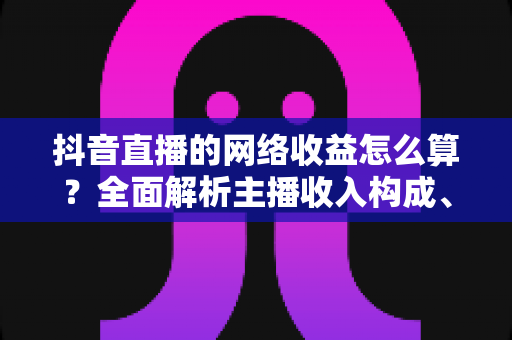 抖音直播的网络收益怎么算?全面解析主播收入构成、分成规则与提现方法 抖音直播的网络收益怎么算?全面解析主播收入构成、分成规则与提现方法