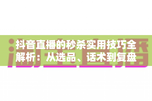 抖音直播的秒杀实用技巧全解析：从选品、话术到复盘，打造高转化爆款直播间的完整指南
