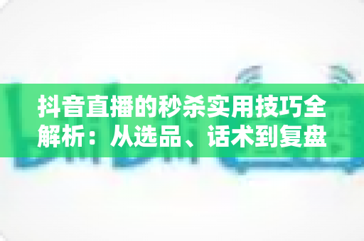 抖音直播的秒杀实用技巧全解析：从选品、话术到复盘，打造高转化爆款直播间的完整指南