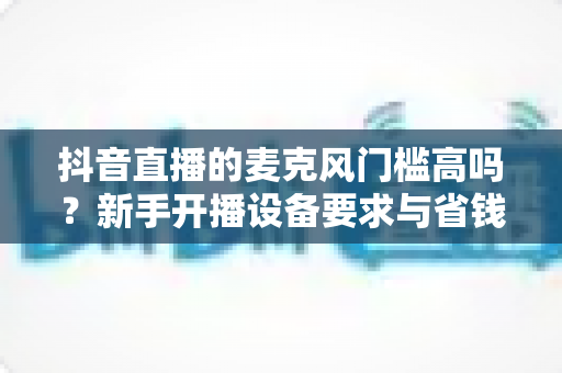 抖音直播的麦克风门槛高吗？新手开播设备要求与省钱攻略全解析
