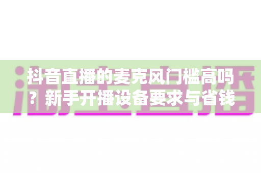 抖音直播的麦克风门槛高吗？新手开播设备要求与省钱攻略全解析