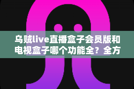 乌贼live直播盒子会员版和电视盒子哪个功能全?全方位深度对比助你选对家庭观影方案 乌贼live直播盒子会员版和电视盒子哪个功能全?全方位深度对比助你选对家庭观影方案