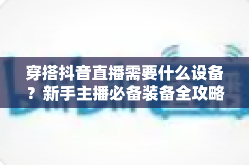 穿搭抖音直播需要什么设备?新手主播必备装备全攻略与避坑指南 穿搭抖音直播需要什么设备?新手主播必备装备全攻略与避坑指南