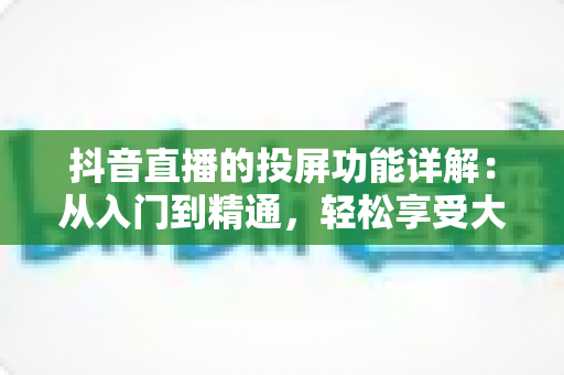 抖音直播的投屏功能详解:从入门到精通,轻松享受大屏观看新体验 抖音直播的投屏功能详解:从入门到精通,轻松享受大屏观看新体验