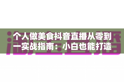 个人做美食抖音直播从零到一实战指南:小白也能打造高人气美食直播间的完整教程 个人做美食抖音直播从零到一实战指南:小白也能打造高人气美食直播间的完整教程