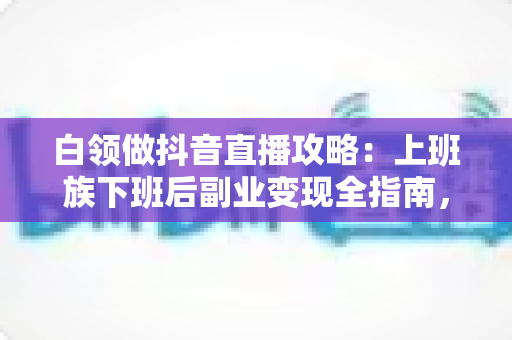 白领做抖音直播攻略：上班族下班后副业变现全指南，零基础也能稳步增收的实战方案