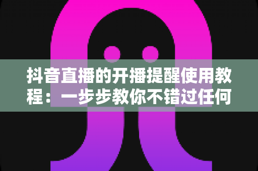 抖音直播的开播提醒使用教程：一步步教你不错过任何一场精彩直播