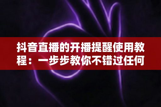 抖音直播的开播提醒使用教程：一步步教你不错过任何一场精彩直播