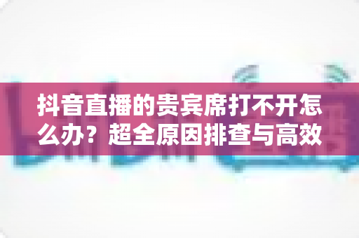 抖音直播的贵宾席打不开怎么办？超全原因排查与高效解决方法一文搞定