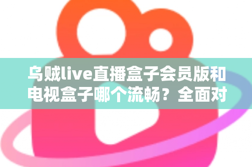 乌贼live直播盒子会员版和电视盒子哪个流畅?全面对比与流畅观影指南 乌贼live直播盒子会员版和电视盒子哪个流畅?全面对比与流畅观影指南