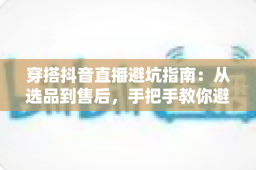 穿搭抖音直播避坑指南:从选品到售后,手把手教你避开直播间消费陷阱,聪明买对每一件衣服 穿搭抖音直播避坑指南:从选品到售后,手把手教你避开直播间消费陷阱,聪明买对每一件衣服