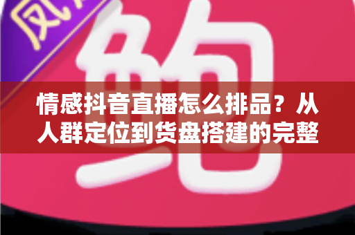 情感抖音直播怎么排品?从人群定位到货盘搭建的完整实战指南 情感抖音直播怎么排品?从人群定位到货盘搭建的完整实战指南