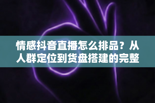 情感抖音直播怎么排品？从人群定位到货盘搭建的完整实战指南