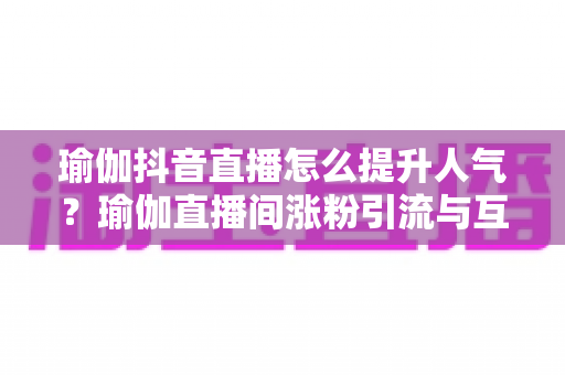 瑜伽抖音直播怎么提升人气?瑜伽直播间涨粉引流与互动运营的实战全攻略 瑜伽抖音直播怎么提升人气?瑜伽直播间涨粉引流与互动运营的实战全攻略