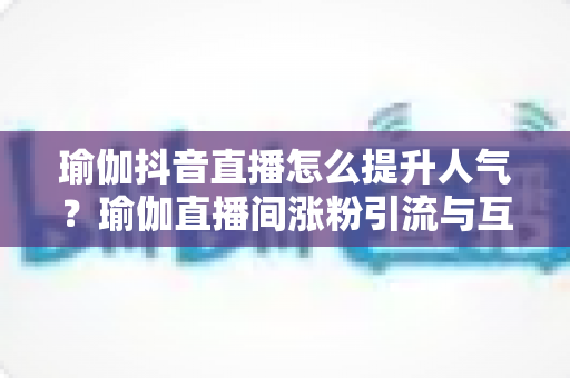 瑜伽抖音直播怎么提升人气?瑜伽直播间涨粉引流与互动运营的实战全攻略 瑜伽抖音直播怎么提升人气?瑜伽直播间涨粉引流与互动运营的实战全攻略