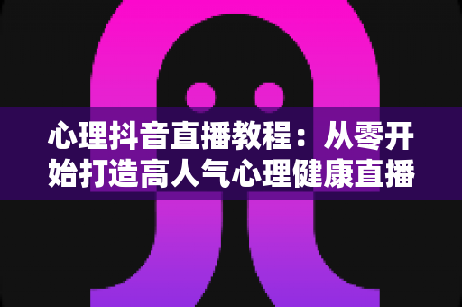 心理抖音直播教程:从零开始打造高人气心理健康直播间的完整实战指南 心理抖音直播教程:从零开始打造高人气心理健康直播间的完整实战指南