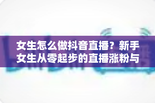 女生怎么做抖音直播？新手女生从零起步的直播涨粉与变现全攻略