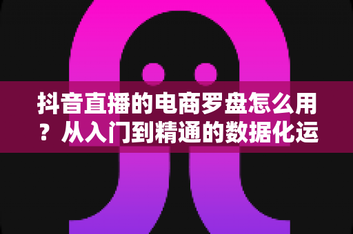 抖音直播的电商罗盘怎么用?从入门到精通的数据化运营实战指南 抖音直播的电商罗盘怎么用?从入门到精通的数据化运营实战指南