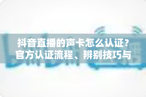 抖音直播的声卡怎么认证?官方认证流程、辨别技巧与常见问题全解析 抖音直播的声卡怎么认证?官方认证流程、辨别技巧与常见问题全解析